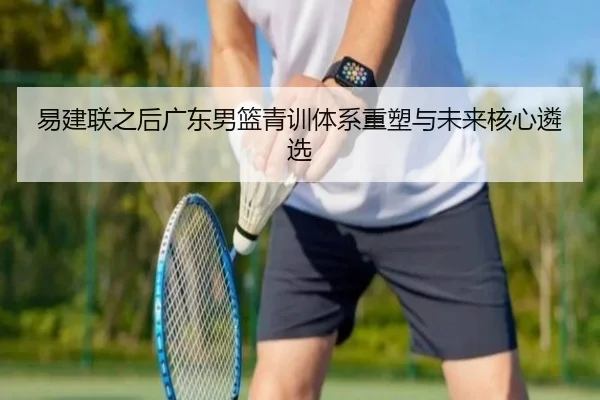 易建联之后广东男篮青训体系重塑与未来核心遴选